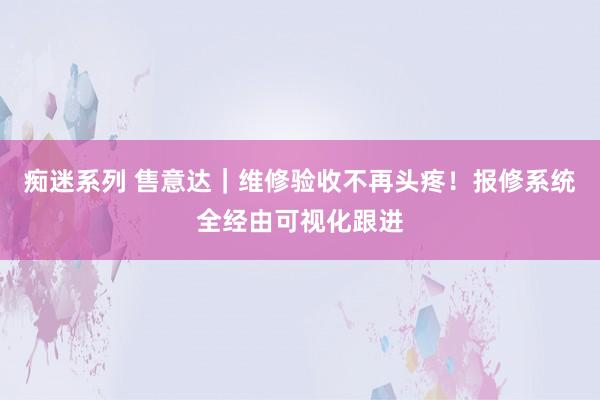 痴迷系列 售意达｜维修验收不再头疼！报修系统全经由可视化跟进