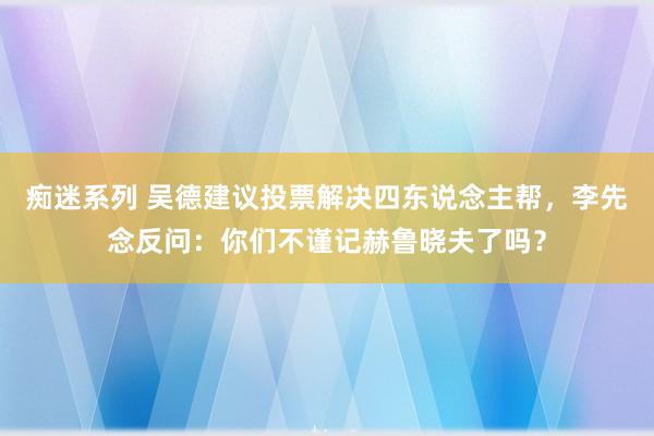 痴迷系列 吴德建议投票解决四东说念主帮，李先念反问：你们不谨记赫鲁晓夫了吗？