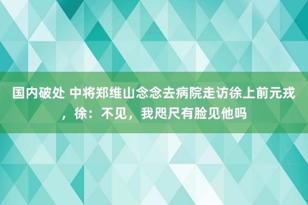 国内破处 中将郑维山念念去病院走访徐上前元戎，徐：不见，我咫尺有脸见他吗