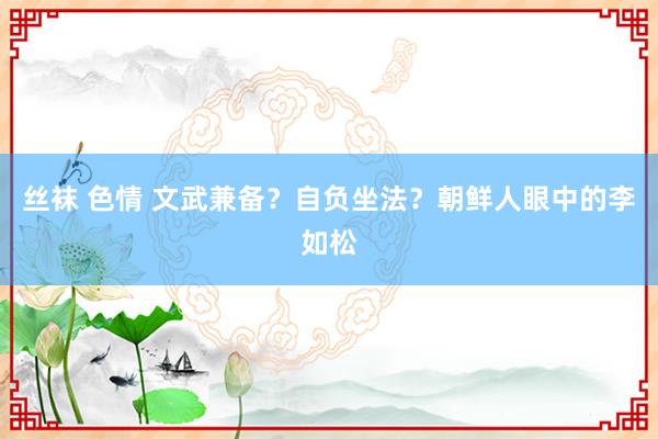 丝袜 色情 文武兼备？自负坐法？朝鲜人眼中的李如松