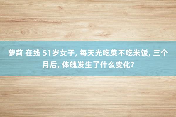 萝莉 在线 51岁女子， 每天光吃菜不吃米饭， 三个月后， 体魄发生了什么变化?