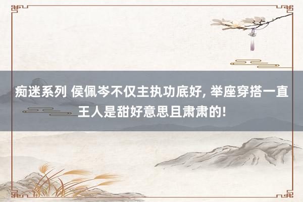 痴迷系列 侯佩岑不仅主执功底好， 举座穿搭一直王人是甜好意思且肃肃的!