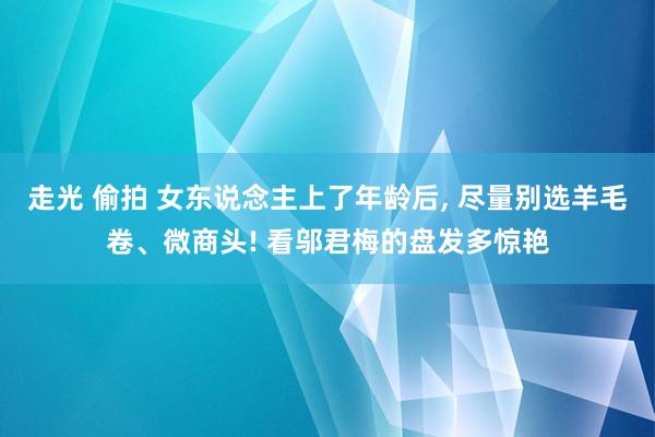 走光 偷拍 女东说念主上了年龄后， 尽量别选羊毛卷、微商头! 看邬君梅的盘发多惊艳
