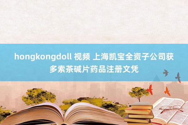 hongkongdoll 视频 上海凯宝全资子公司获多索茶碱片药品注册文凭