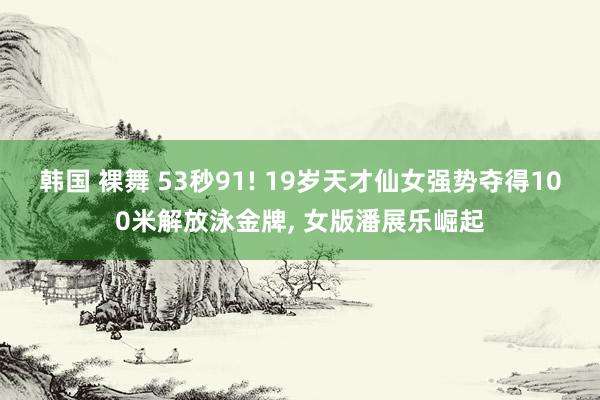 韩国 裸舞 53秒91! 19岁天才仙女强势夺得100米解放泳金牌， 女版潘展乐崛起