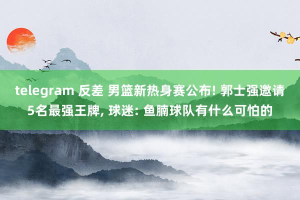 telegram 反差 男篮新热身赛公布! 郭士强邀请5名最强王牌， 球迷: 鱼腩球队有什么可怕的