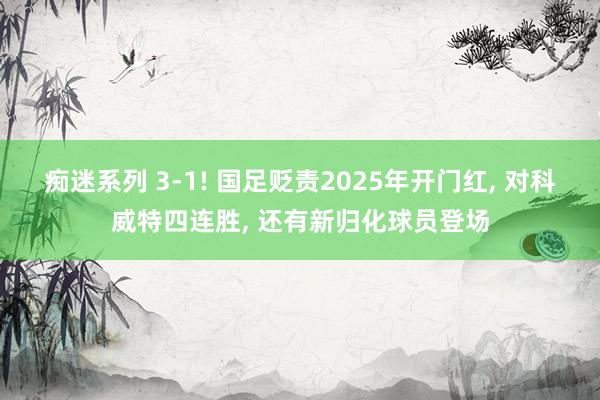 痴迷系列 3-1! 国足贬责2025年开门红， 对科威特四连胜， 还有新归化球员登场