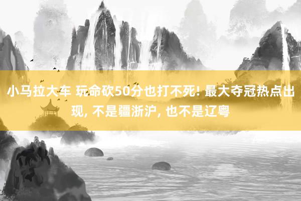 小马拉大车 玩命砍50分也打不死! 最大夺冠热点出现， 不是疆浙沪， 也不是辽粤