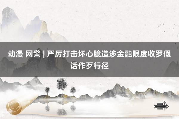 动漫 网警 | 严厉打击坏心臆造涉金融限度收罗假话作歹行径