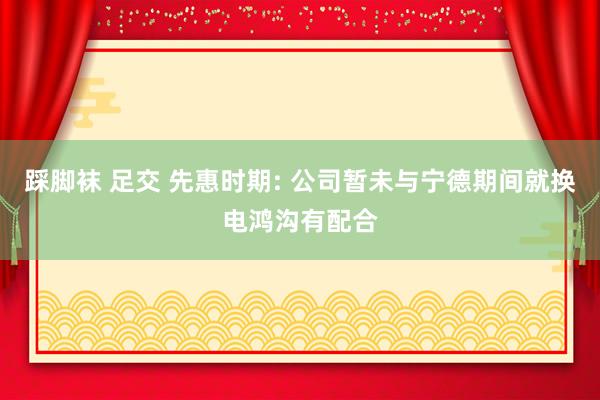 踩脚袜 足交 先惠时期: 公司暂未与宁德期间就换电鸿沟有配合