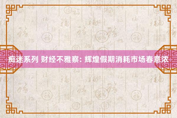 痴迷系列 财经不雅察: 辉煌假期消耗市场春意浓