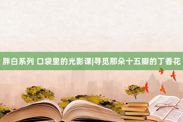 胖白系列 口袋里的光影课|寻觅那朵十五瓣的丁香花