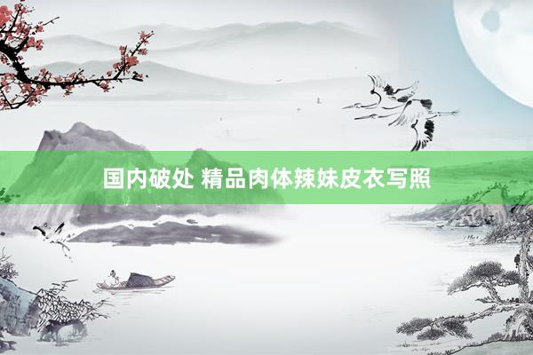 国内破处 精品肉体辣妹皮衣写照