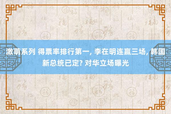 激萌系列 得票率排行第一， 李在明连赢三场， 韩国新总统已定? 对华立场曝光