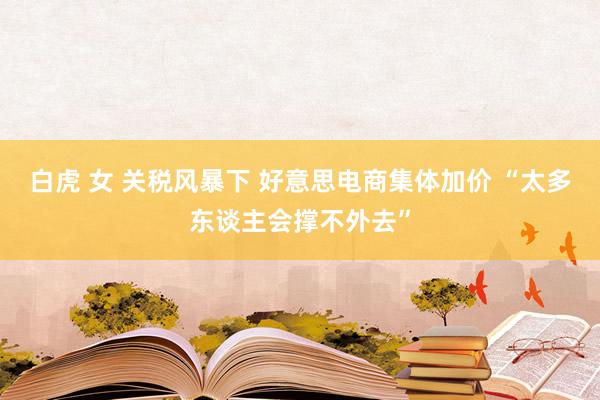 白虎 女 关税风暴下 好意思电商集体加价 “太多东谈主会撑不外去”