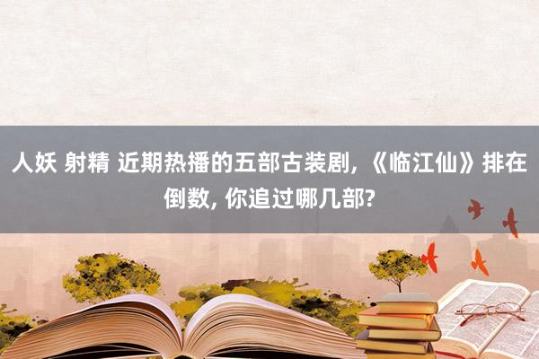 人妖 射精 近期热播的五部古装剧， 《临江仙》排在倒数， 你追过哪几部?