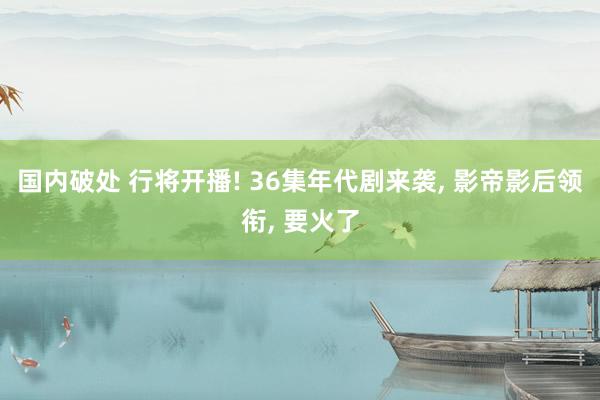 国内破处 行将开播! 36集年代剧来袭， 影帝影后领衔， 要火了