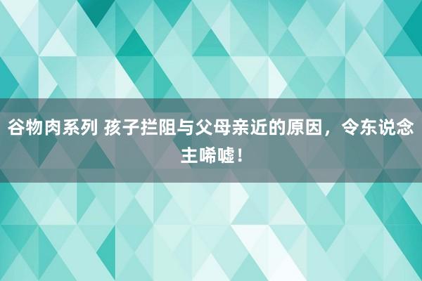 谷物肉系列 孩子拦阻与父母亲近的原因，令东说念主唏嘘！