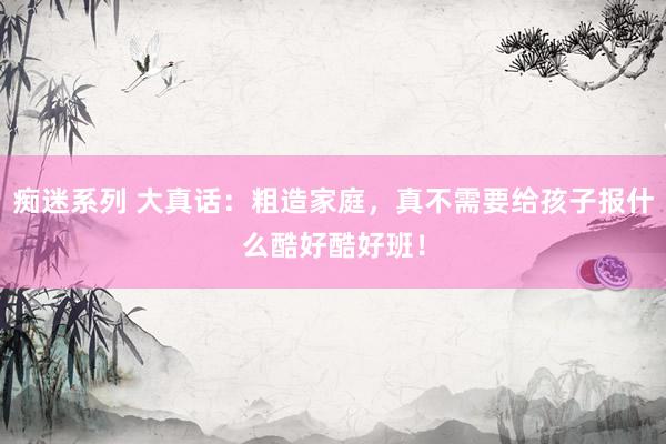 痴迷系列 大真话：粗造家庭，真不需要给孩子报什么酷好酷好班！
