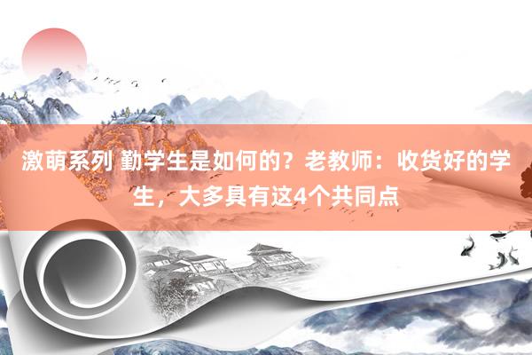 激萌系列 勤学生是如何的？老教师：收货好的学生，大多具有这4个共同点