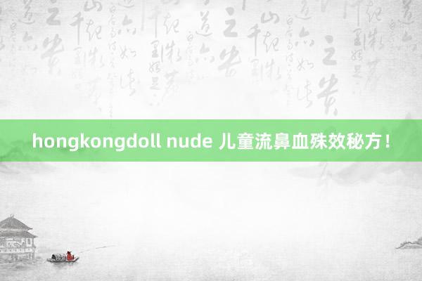 hongkongdoll nude 儿童流鼻血殊效秘方！