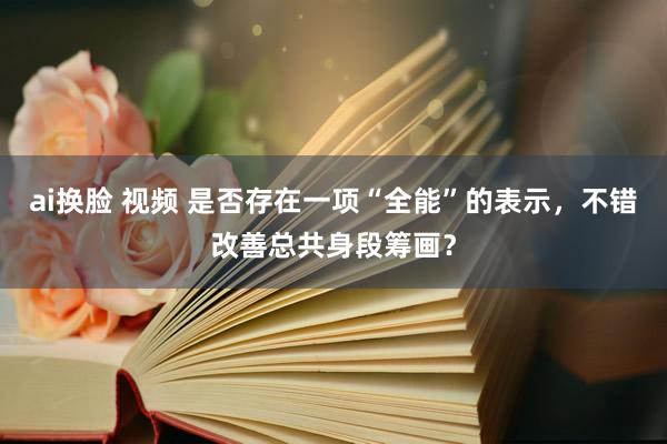 ai换脸 视频 是否存在一项“全能”的表示，不错改善总共身段筹画？