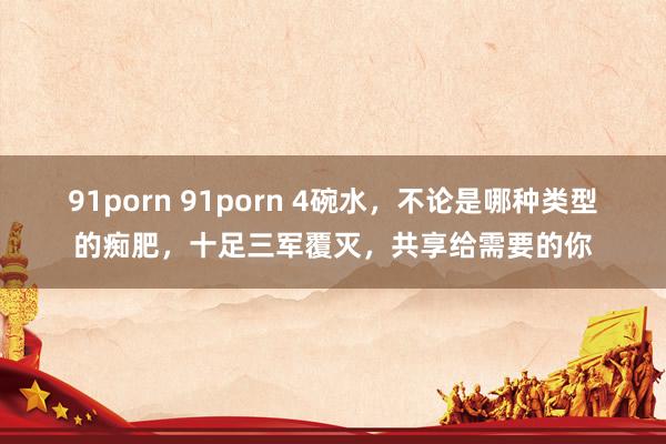91porn 91porn 4碗水，不论是哪种类型的痴肥，十足三军覆灭，共享给需要的你