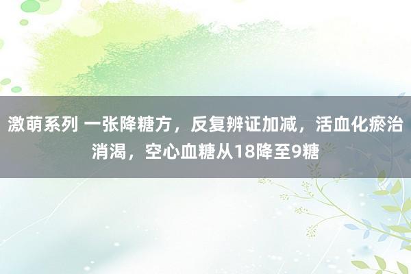 激萌系列 一张降糖方,反复辨证加减,活血化瘀治消渴,空心血糖从18降至9糖