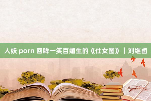 人妖 porn 回眸一笑百媚生的《仕女图》｜刘继卣