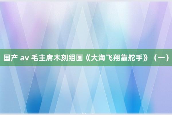 国产 av 毛主席木刻组画《大海飞翔靠舵手》（一）