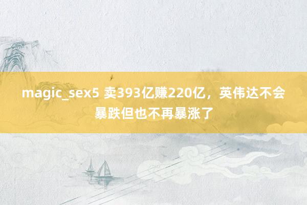 magic_sex5 卖393亿赚220亿，英伟达不会暴跌但也不再暴涨了