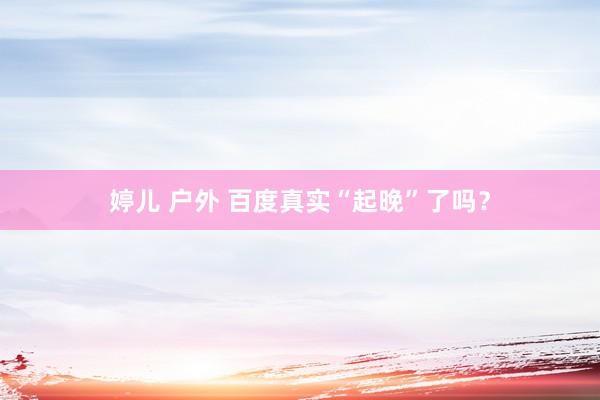 婷儿 户外 百度真实“起晚”了吗？