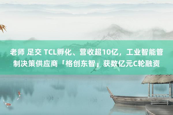 老师 足交 TCL孵化、营收超10亿，工业智能管制决策供应商「格创东智」获数亿元C轮融资