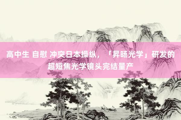 高中生 自慰 冲突日本操纵，「昇旸光学」研发的超短焦光学镜头完结量产
